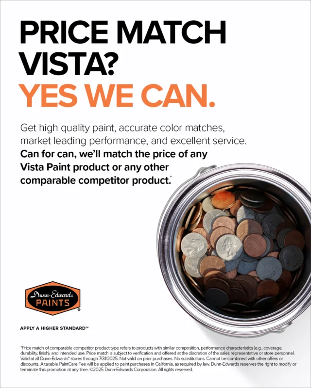 Can for can, we'll match the price of any Vista Paint product or any other competitor. That means you'll get Dunn-Edwards exceptional performance at Vista-level prices. No fine print, no catch, just honest value.For more details, visit a store or ask your sales representative.Terms & Conditions:*Price match of comparable competitor product type refers to products with similar composition, performance characteristics (e.g. coverage, durability, finish), and intended use. Price match is subject to verification and offered at the discretion of the store personnel. Valid at all Dunn-Edwards* stores through 7/31/2025. Not valid on prior purchases. No substitutions. Cannot be combined with other offers or discounts. A taxable PaintCare Fee will be applied to paint purchases in California, as required by law. Dunn-Edwards reserves the right to modify or terminate this promotion at any time. ©️2025 Dunn-Edwards Corporation. All Rights Reserved.ES:Lata por lata, igualamos el precio de cualquier producto de Vista Paint o de la competencia. Esto significa que obtendrá el rendimiento excepcional de Dunn-Edwards a precios de Vista. Sin letra pequeña, sin trampas, solo valor genuino.Para más detalles, visita una tienda o consulta con su representante de ventas.